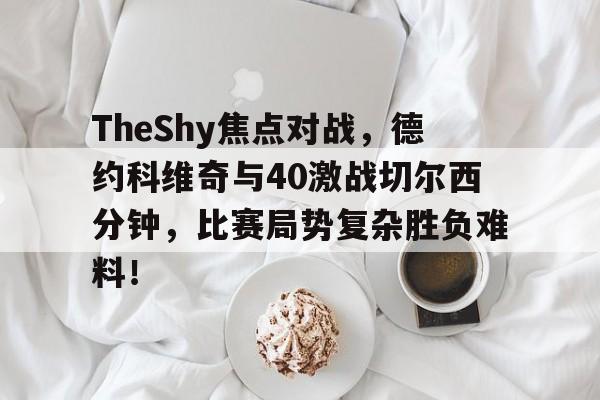 开云网页登录 -包含TheShy焦点对战，德约科维奇与40激战切尔西分钟，比赛局势复杂胜负难料！的词条